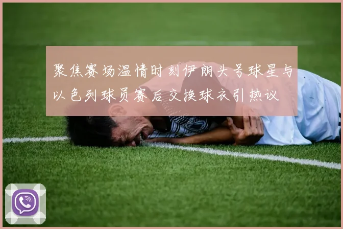 聚焦赛场温情时刻伊朗头号球星与以色列球员赛后交换球衣引热议