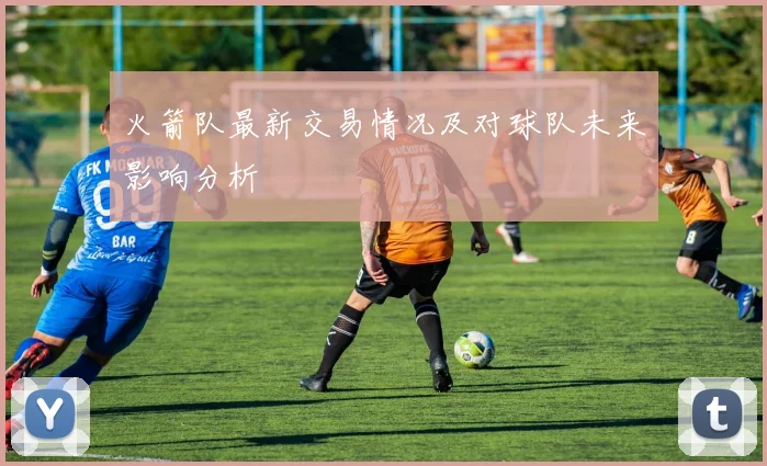 火箭队最新交易情况及对球队未来影响分析