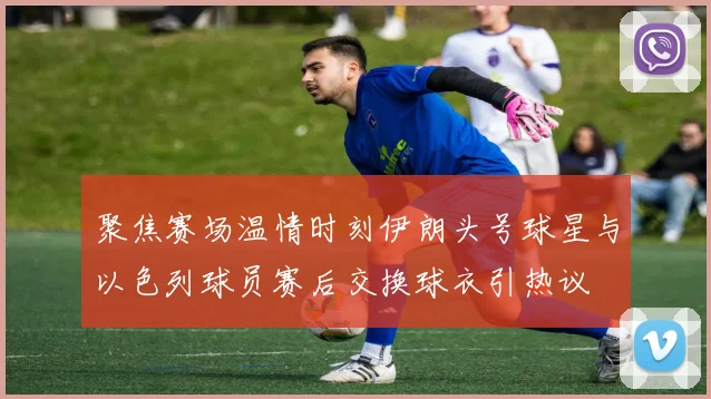 聚焦赛场温情时刻伊朗头号球星与以色列球员赛后交换球衣引热议